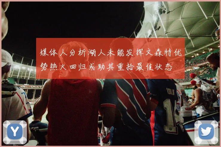 媒体人分析湖人未能发挥文森特优势热火回归或助其重拾最佳状态