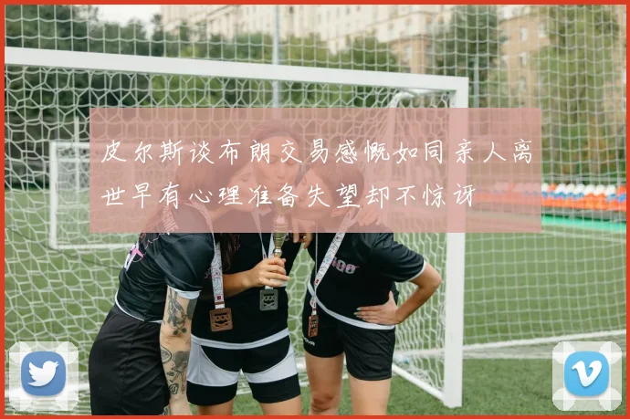 皮尔斯谈布朗交易感慨如同亲人离世早有心理准备失望却不惊讶